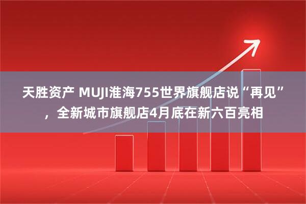 天胜资产 MUJI淮海755世界旗舰店说“再见”，全新城市旗舰店4月底在新六百亮相