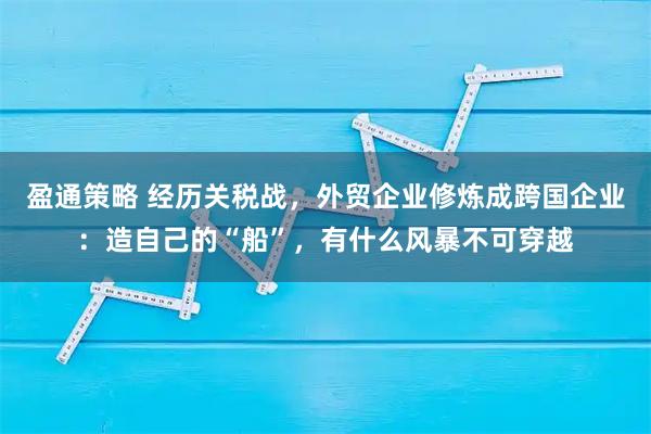 盈通策略 经历关税战，外贸企业修炼成跨国企业：造自己的“船”，有什么风暴不可穿越