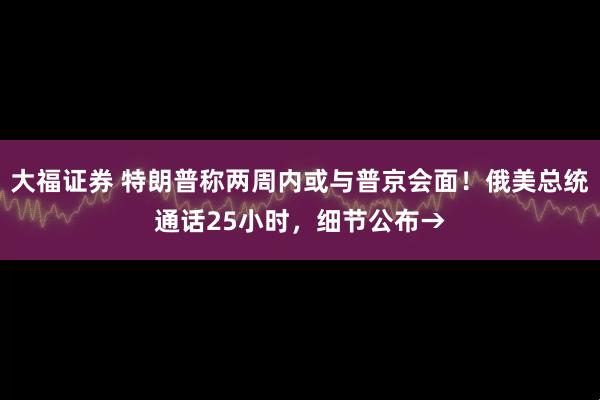 大福证券 特朗普称两周内或与普京会面！俄美总统通话25小时，细节公布→