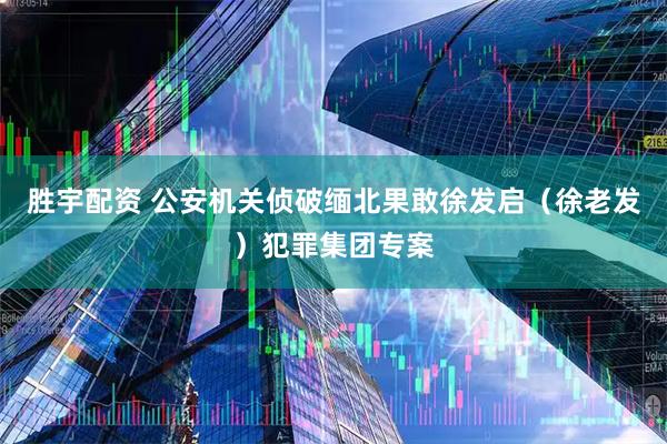 胜宇配资 公安机关侦破缅北果敢徐发启（徐老发）犯罪集团专案