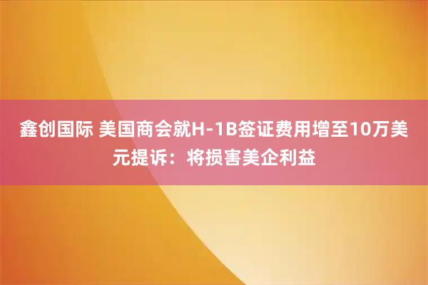 鑫创国际 美国商会就H-1B签证费用增至10万美元提诉：将损害美企利益