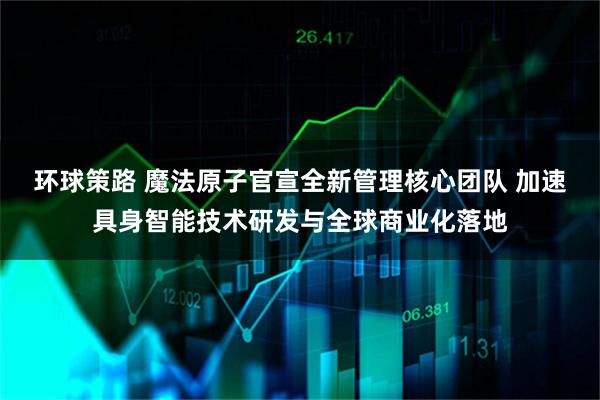 环球策路 魔法原子官宣全新管理核心团队 加速具身智能技术研发与全球商业化落地