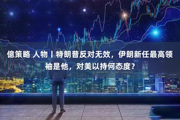 億策略 人物丨特朗普反对无效，伊朗新任最高领袖是他，对美以持何态度？