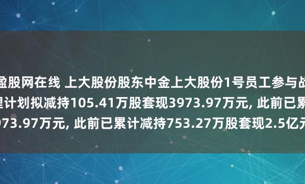 盈股网在线 上大股份股东中金上大股份1号员工参与战略配售集合资产管理计划拟减持105.41万股套现3973.97万元, 此前已累计减持753.27万股套现2.5亿元