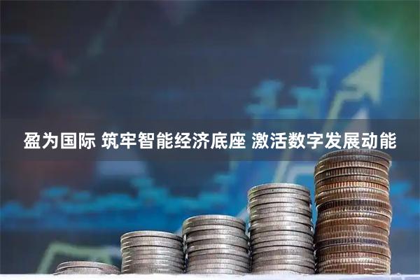 盈为国际 筑牢智能经济底座 激活数字发展动能