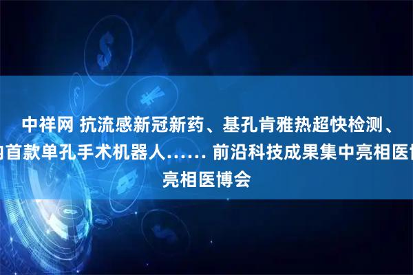 中祥网 抗流感新冠新药、基孔肯雅热超快检测、国内首款单孔手术机器人…… 前沿科技成果集中亮相医博会