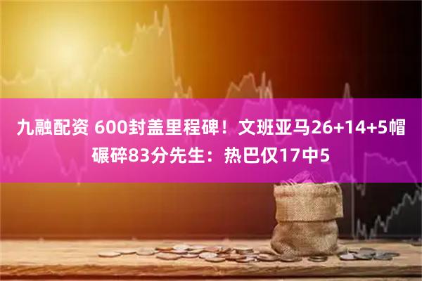 九融配资 600封盖里程碑！文班亚马26+14+5帽碾碎83分先生：热巴仅17中5