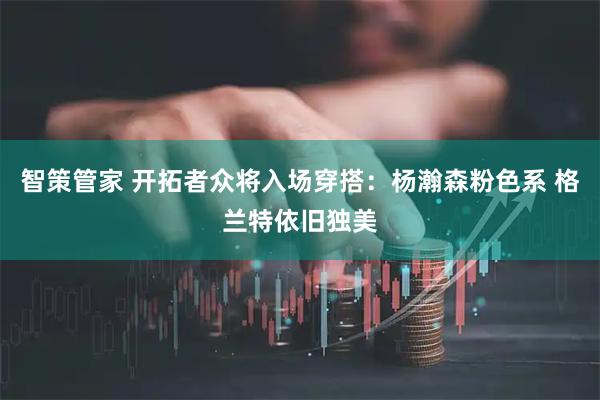 智策管家 开拓者众将入场穿搭：杨瀚森粉色系 格兰特依旧独美