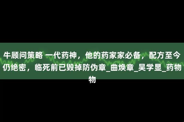 牛顾问策略 一代药神，他的药家家必备，配方至今仍绝密，临死前已毁掉防伪章_曲焕章_吴学显_药物
