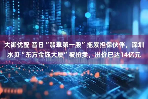 大御优配 昔日“翡翠第一股”拖累担保伙伴，深圳水贝“东方金钰大厦”被拍卖，出价已达14亿元