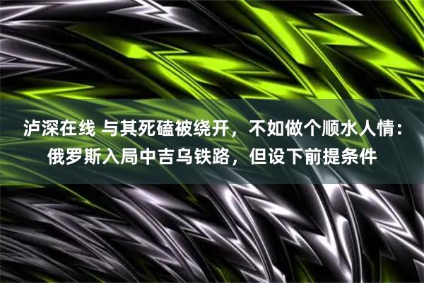 泸深在线 与其死磕被绕开，不如做个顺水人情：俄罗斯入局中吉乌铁路，但设下前提条件