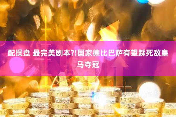 配操盘 最完美剧本?!国家德比巴萨有望踩死敌皇马夺冠