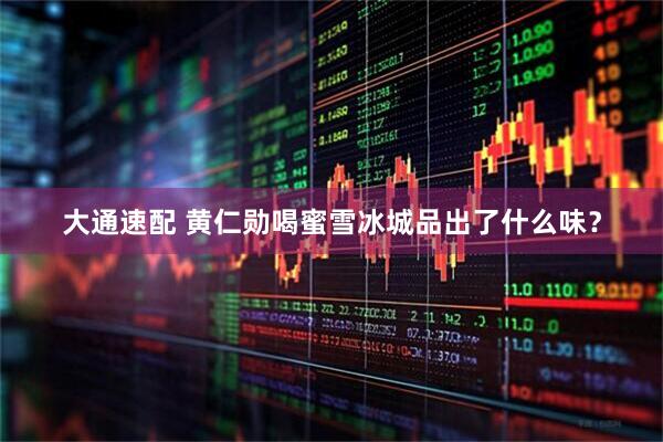 大通速配 黄仁勋喝蜜雪冰城品出了什么味？