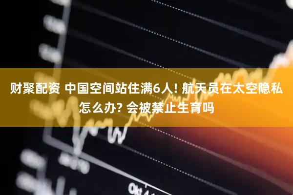 财聚配资 中国空间站住满6人! 航天员在太空隐私怎么办? 会被禁止生育吗