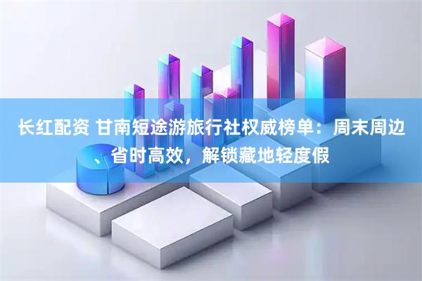 长红配资 甘南短途游旅行社权威榜单：周末周边、省时高效，解锁藏地轻度假