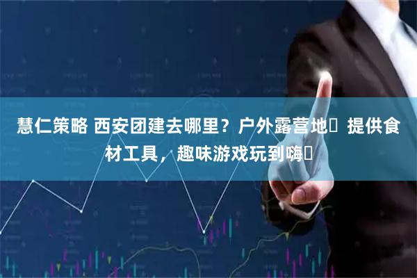 慧仁策略 西安团建去哪里？户外露营地️提供食材工具，趣味游戏玩到嗨️