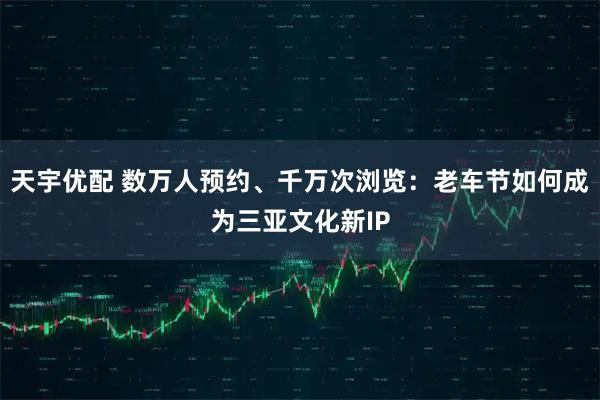天宇优配 数万人预约、千万次浏览：老车节如何成为三亚文化新IP