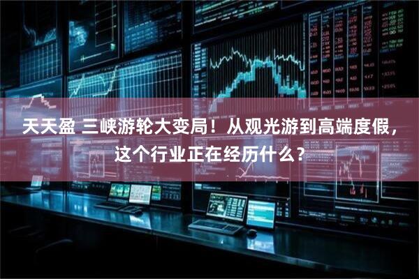 天天盈 三峡游轮大变局！从观光游到高端度假，这个行业正在经历什么？