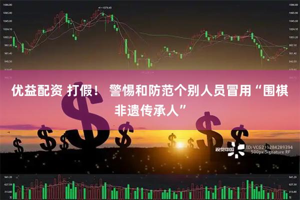优益配资 打假！ 警惕和防范个别人员冒用“围棋非遗传承人”