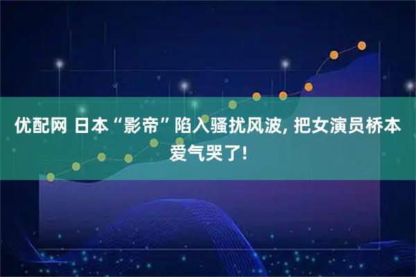 优配网 日本“影帝”陷入骚扰风波, 把女演员桥本爱气哭了!