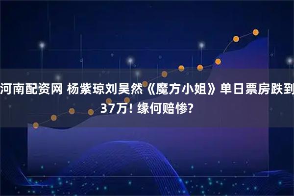 河南配资网 杨紫琼刘昊然《魔方小姐》单日票房跌到37万! 缘何赔惨?