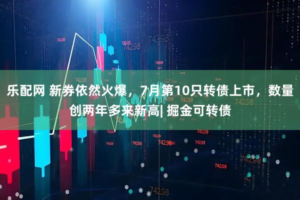 乐配网 新券依然火爆,7月第10只转债上市,数量创两年多来新高| 掘金可转债