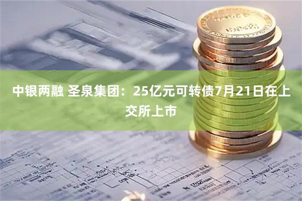 中银两融 圣泉集团：25亿元可转债7月21日在上交所上市