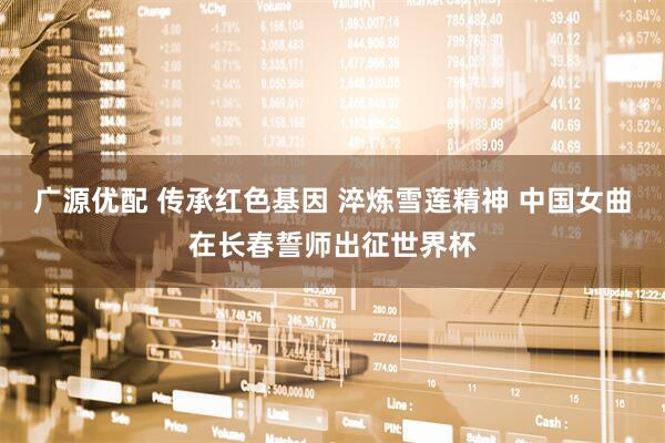 广源优配 传承红色基因 淬炼雪莲精神 中国女曲在长春誓师出征世界杯
