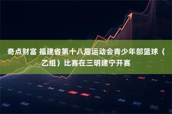 奇点财富 福建省第十八届运动会青少年部篮球（乙组）比赛在三明建宁开赛